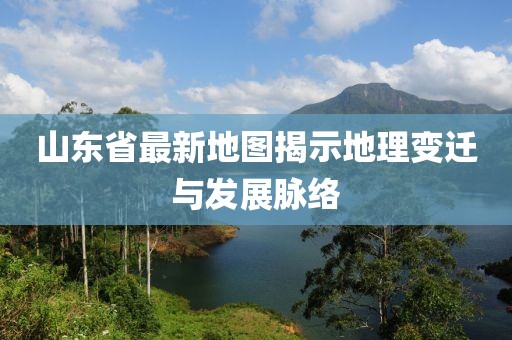 山东省最新地图揭示地理变迁与发展脉络