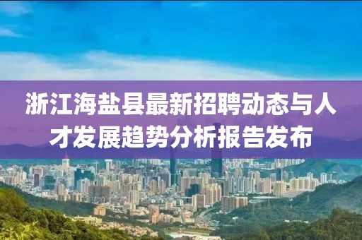 浙江海盐县最新招聘动态与人才发展趋势分析报告发布