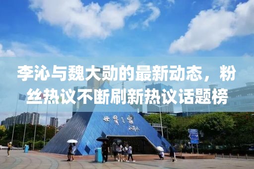 李沁与魏大勋的最新动态，粉丝热议不断刷新热议话题榜