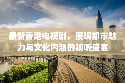 最新香港电视剧，展现都市魅力与文化内涵的视听盛宴