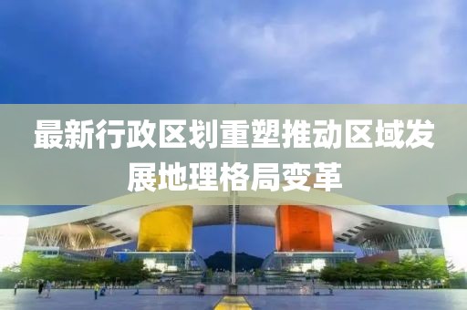 最新行政区划重塑推动区域发展地理格局变革