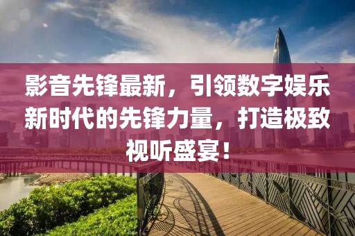 影音先锋最新，引领数字娱乐新时代的先锋力量，打造极致视听盛宴！