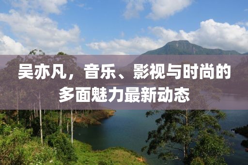 吴亦凡，音乐、影视与时尚的多面魅力最新动态