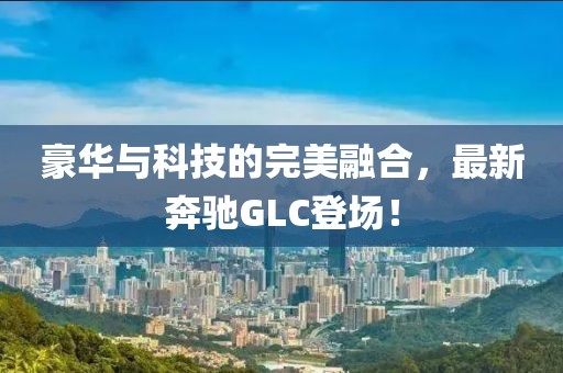 豪华与科技的完美融合，最新奔驰GLC登场！