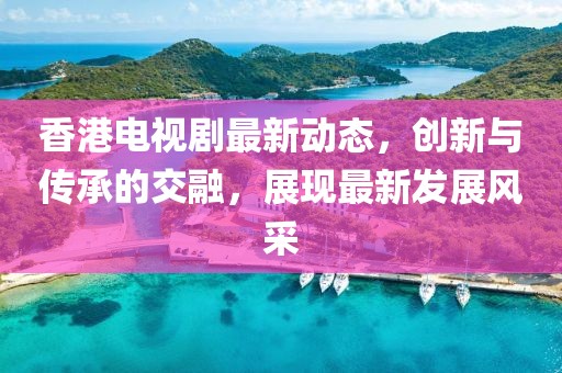 香港电视剧最新动态，创新与传承的交融，展现最新发展风采