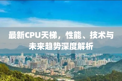 最新CPU天梯，性能、技术与未来趋势深度解析