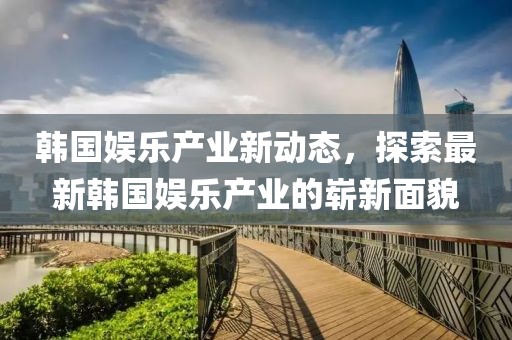 韩国娱乐产业新动态，探索最新韩国娱乐产业的崭新面貌