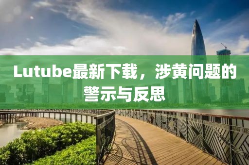 Lutube最新下载，涉黄问题的警示与反思