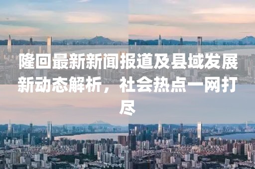 隆回最新新闻报道及县域发展新动态解析，社会热点一网打尽