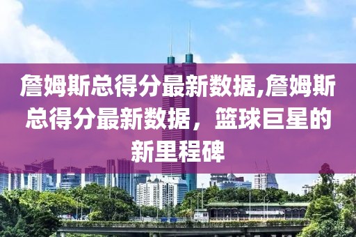 詹姆斯总得分最新数据,詹姆斯总得分最新数据，篮球巨星的新里程碑