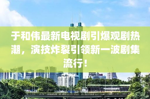 于和伟最新电视剧引爆观剧热潮，演技炸裂引领新一波剧集流行！