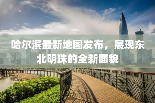 哈尔滨最新地图发布，展现东北明珠的全新面貌