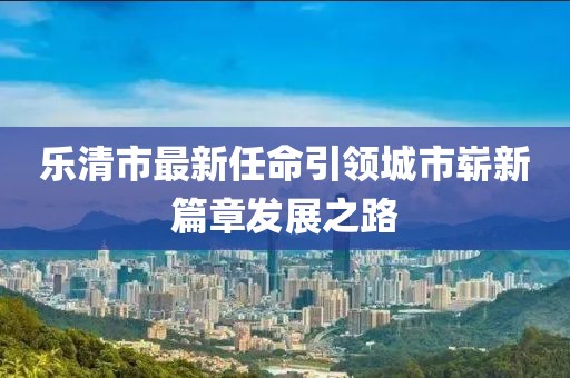 乐清市最新任命引领城市崭新篇章发展之路