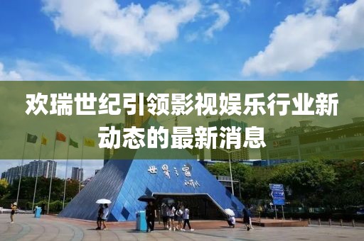 欢瑞世纪引领影视娱乐行业新动态的最新消息