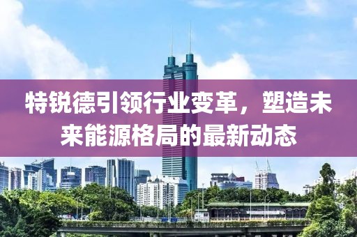 特锐德引领行业变革，塑造未来能源格局的最新动态