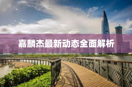 嘉麟杰最新动态全面解析