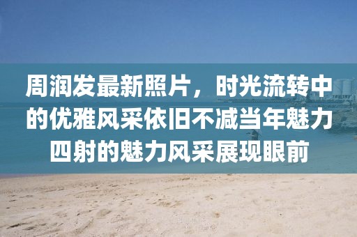 周润发最新照片，时光流转中的优雅风采依旧不减当年魅力四射的魅力风采展现眼前