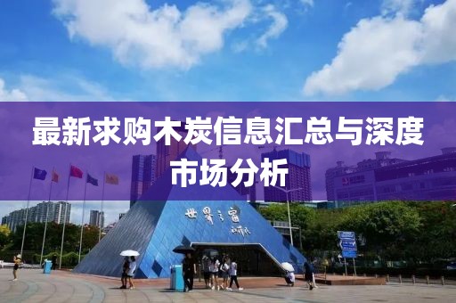 最新求购木炭信息汇总与深度市场分析