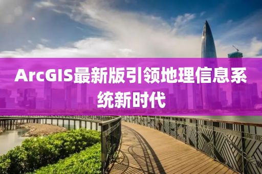 ArcGIS最新版引领地理信息系统新时代