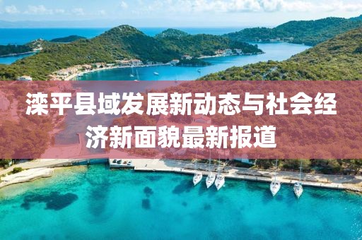 滦平县域发展新动态与社会经济新面貌最新报道