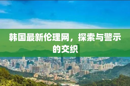 韩国最新伦理网，探索与警示的交织