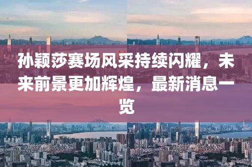 孙颖莎赛场风采持续闪耀，未来前景更加辉煌，最新消息一览