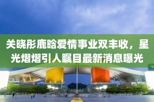 关晓彤鹿晗爱情事业双丰收，星光熠熠引人瞩目最新消息曝光