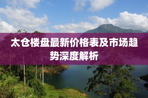 太仓楼盘最新价格表及市场趋势深度解析