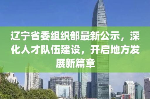 辽宁省委组织部最新公示，深化人才队伍建设，开启地方发展新篇章