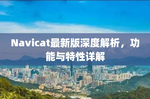 Navicat最新版深度解析，功能与特性详解