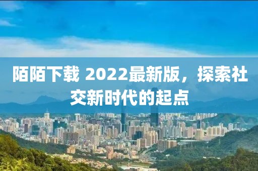 陌陌下载 2022最新版，探索社交新时代的起点