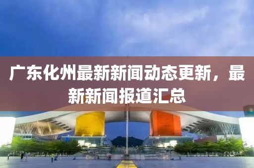 广东化州最新新闻动态更新，最新新闻报道汇总