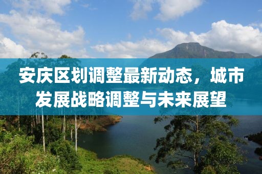 安庆区划调整最新动态，城市发展战略调整与未来展望