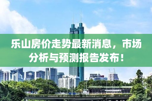 乐山房价走势最新消息，市场分析与预测报告发布！