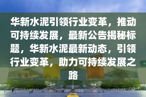 华新水泥引领行业变革，推动可持续发展，最新公告揭秘标题，华新水泥最新动态，引领行业变革，助力可持续发展之路