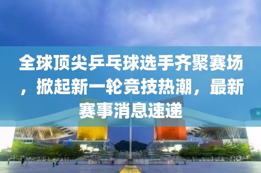 全球顶尖乒乓球选手齐聚赛场，掀起新一轮竞技热潮，最新赛事消息速递