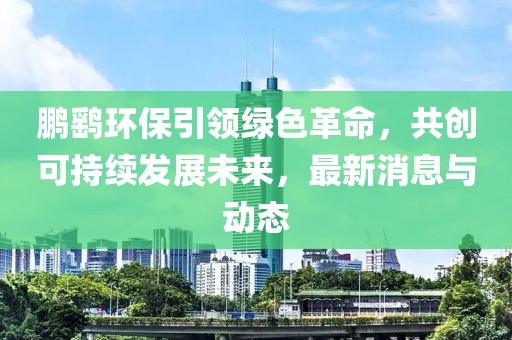 鹏鹞环保引领绿色革命，共创可持续发展未来，最新消息与动态