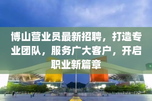 博山营业员最新招聘，打造专业团队，服务广大客户，开启职业新篇章