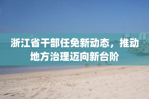 浙江省干部任免新动态，推动地方治理迈向新台阶