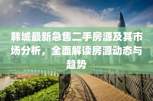 韩城最新急售二手房源及其市场分析，全面解读房源动态与趋势