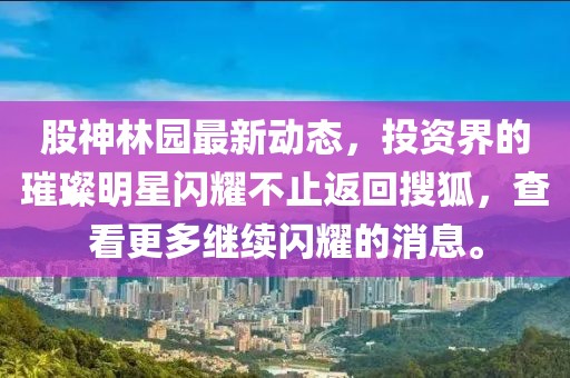 股神林园最新动态，投资界的璀璨明星闪耀不止返回搜狐，查看更多继续闪耀的消息。