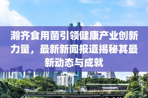 瀚齐食用菌引领健康产业创新力量，最新新闻报道揭秘其最新动态与成就