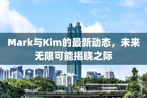 Mark与Kim的最新动态，未来无限可能揭晓之际