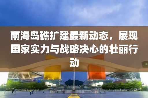 南海岛礁扩建最新动态，展现国家实力与战略决心的壮丽行动