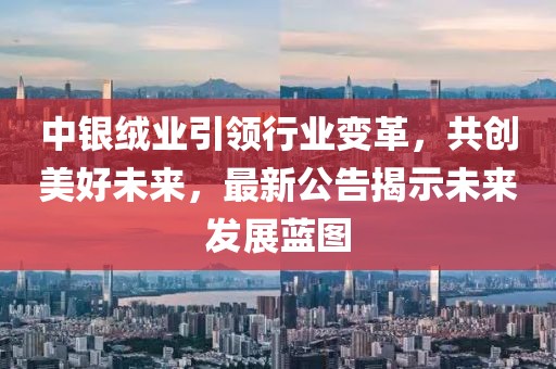 中银绒业引领行业变革，共创美好未来，最新公告揭示未来发展蓝图