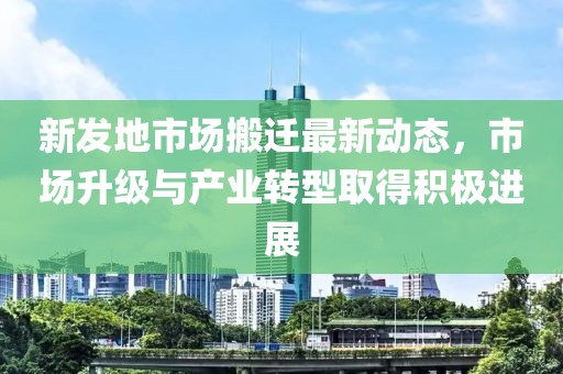 新发地市场搬迁最新动态，市场升级与产业转型取得积极进展