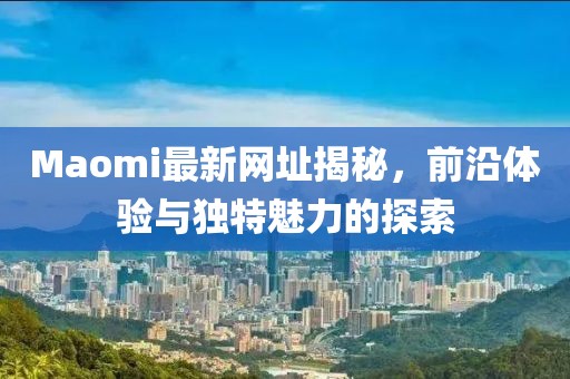 Maomi最新网址揭秘，前沿体验与独特魅力的探索