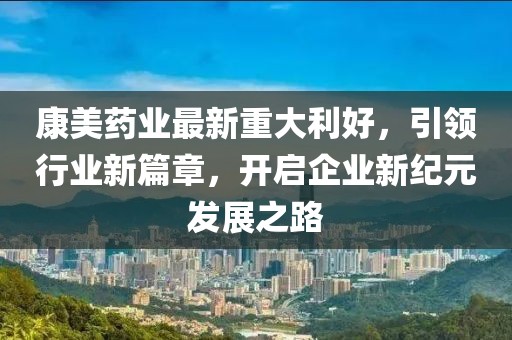 康美药业最新重大利好，引领行业新篇章，开启企业新纪元发展之路