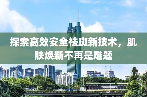 探索高效安全祛斑新技术，肌肤焕新不再是难题