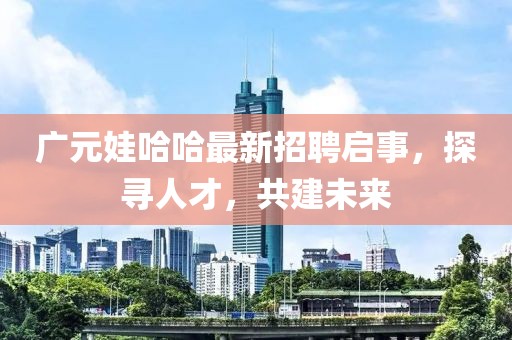 广元娃哈哈最新招聘启事，探寻人才，共建未来